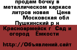 продам бочку в металлическом каркасе 1000литров,новая. › Цена ­ 5 200 - Московская обл., Пушкинский р-н, Красноармейск г. Сад и огород » Ёмкости   